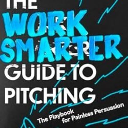 The Work Smarter Guide To Pitching: The Playbook For Painless Persuasion